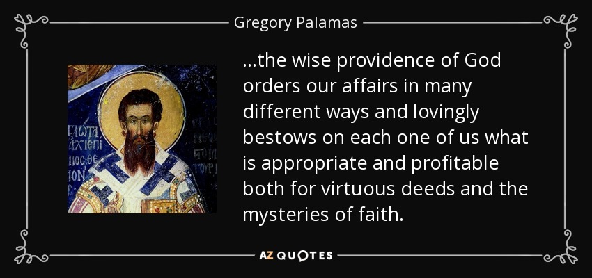 ...the wise providence of God orders our affairs in many different ways and lovingly bestows on each one of us what is appropriate and profitable both for virtuous deeds and the mysteries of faith. - Gregory Palamas