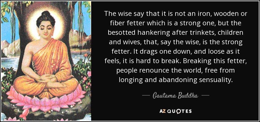 The wise say that it is not an iron, wooden or fiber fetter which is a strong one, but the besotted hankering after trinkets, children and wives, that, say the wise, is the strong fetter. It drags one down, and loose as it feels, it is hard to break. Breaking this fetter, people renounce the world, free from longing and abandoning sensuality. - Gautama Buddha