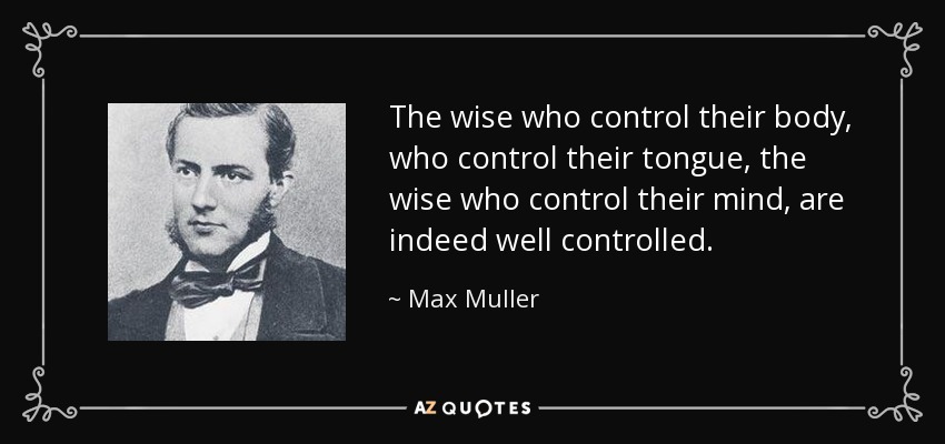 The wise who control their body, who control their tongue, the wise who control their mind, are indeed well controlled. - Max Muller