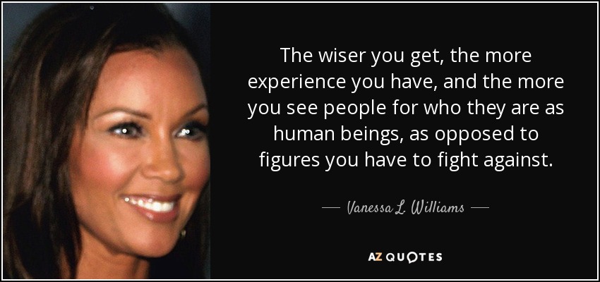 The wiser you get, the more experience you have, and the more you see people for who they are as human beings, as opposed to figures you have to fight against. - Vanessa L. Williams