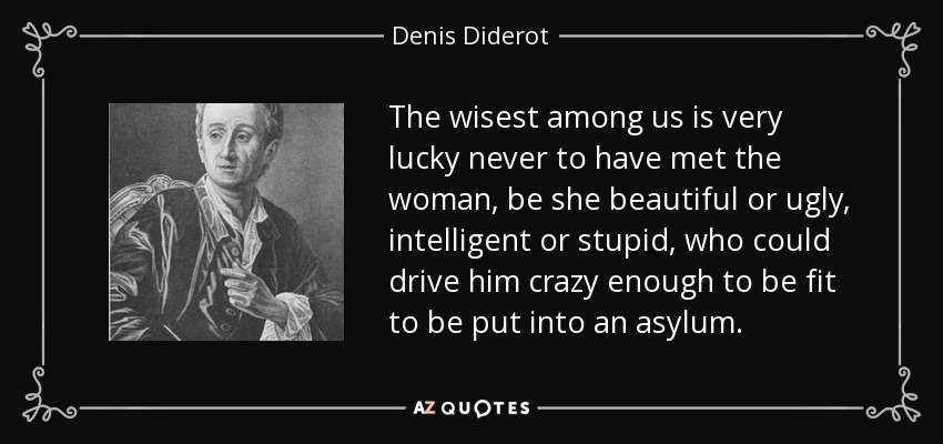 The wisest among us is very lucky never to have met the woman, be she beautiful or ugly, intelligent or stupid, who could drive him crazy enough to be fit to be put into an asylum. - Denis Diderot