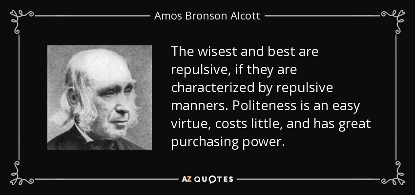 The wisest and best are repulsive, if they are characterized by repulsive manners. Politeness is an easy virtue, costs little, and has great purchasing power. - Amos Bronson Alcott