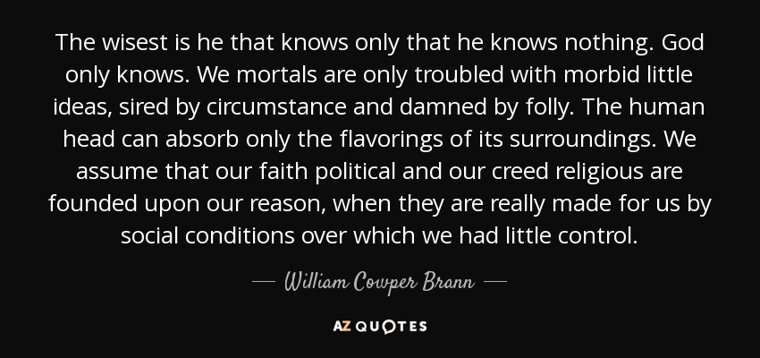 The wisest is he that knows only that he knows nothing. God only knows. We mortals are only troubled with morbid little ideas, sired by circumstance and damned by folly. The human head can absorb only the flavorings of its surroundings. We assume that our faith political and our creed religious are founded upon our reason, when they are really made for us by social conditions over which we had little control. - William Cowper Brann