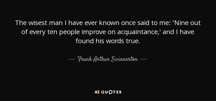 The wisest man I have ever known once said to me: 'Nine out of every ten people improve on acquaintance,' and I have found his words true. - Frank Arthur Swinnerton