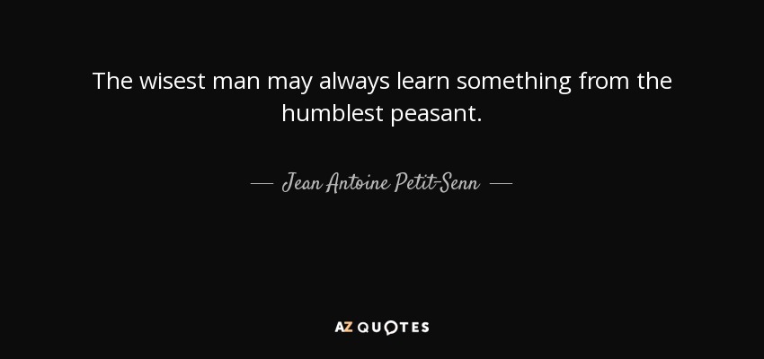 The wisest man may always learn something from the humblest peasant. - Jean Antoine Petit-Senn