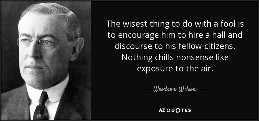 The wisest thing to do with a fool is to encourage him to hire a hall and discourse to his fellow-citizens . Nothing chills nonsense like exposure to the air. - Woodrow Wilson