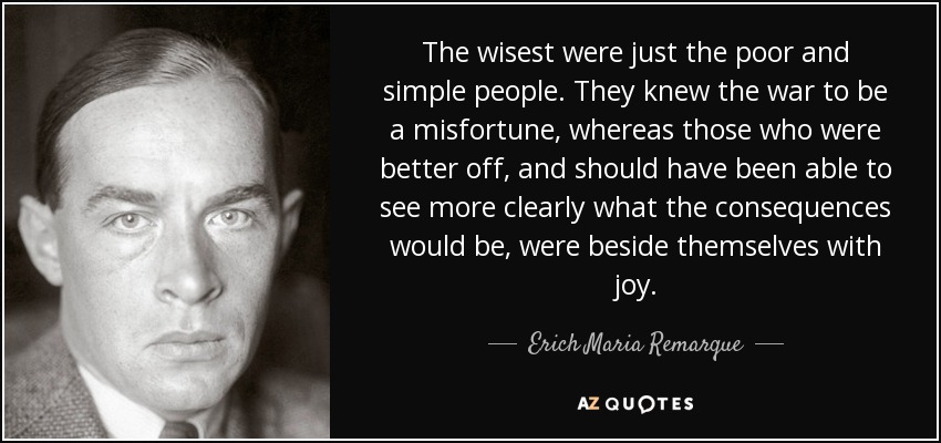 The wisest were just the poor and simple people. They knew the war to be a misfortune, whereas those who were better off, and should have been able to see more clearly what the consequences would be, were beside themselves with joy. - Erich Maria Remarque