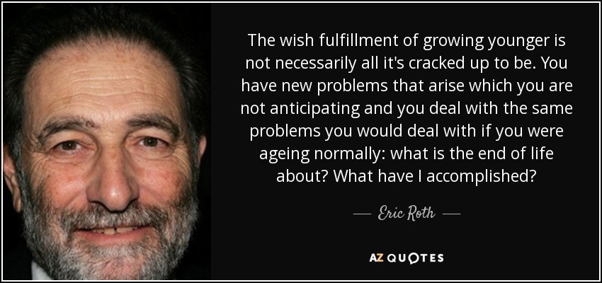 The wish fulfillment of growing younger is not necessarily all it's cracked up to be. You have new problems that arise which you are not anticipating and you deal with the same problems you would deal with if you were ageing normally: what is the end of life about? What have I accomplished? - Eric Roth