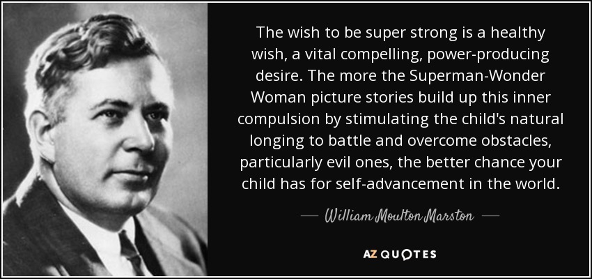 The wish to be super strong is a healthy wish, a vital compelling, power-producing desire. The more the Superman-Wonder Woman picture stories build up this inner compulsion by stimulating the child's natural longing to battle and overcome obstacles, particularly evil ones, the better chance your child has for self-advancement in the world. - William Moulton Marston