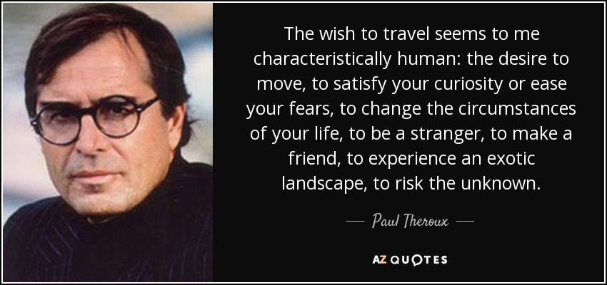 The wish to travel seems to me characteristically human: the desire to move, to satisfy your curiosity or ease your fears, to change the circumstances of your life, to be a stranger, to make a friend, to experience an exotic landscape, to risk the unknown. - Paul Theroux