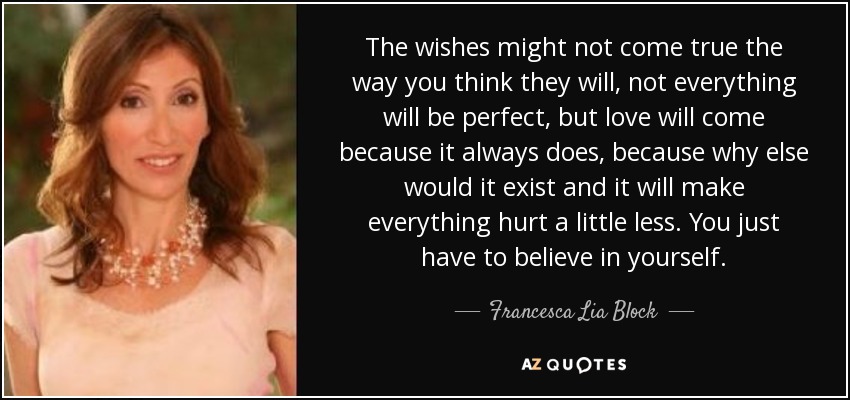 The wishes might not come true the way you think they will, not everything will be perfect, but love will come because it always does, because why else would it exist and it will make everything hurt a little less. You just have to believe in yourself. - Francesca Lia Block