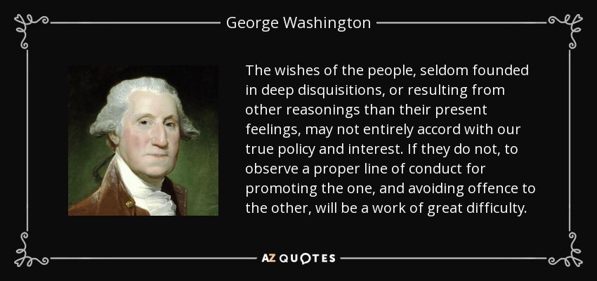 The wishes of the people, seldom founded in deep disquisitions, or resulting from other reasonings than their present feelings, may not entirely accord with our true policy and interest. If they do not, to observe a proper line of conduct for promoting the one, and avoiding offence to the other, will be a work of great difficulty. - George Washington