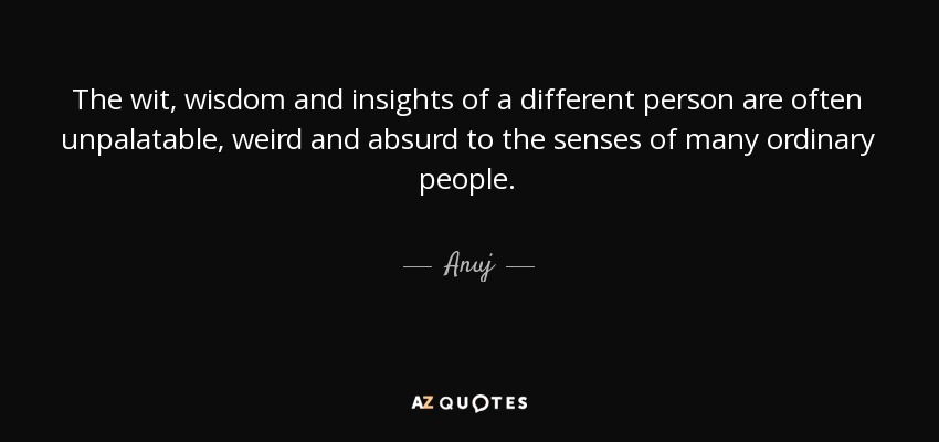 The wit, wisdom and insights of a different person are often unpalatable, weird and absurd to the senses of many ordinary people. - Anuj