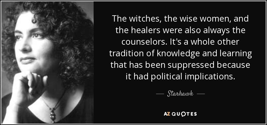 The witches, the wise women, and the healers were also always the counselors. It's a whole other tradition of knowledge and learning that has been suppressed because it had political implications. - Starhawk