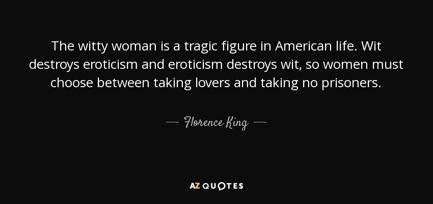 The witty woman is a tragic figure in American life. Wit destroys eroticism and eroticism destroys wit, so women must choose between taking lovers and taking no prisoners. - Florence King