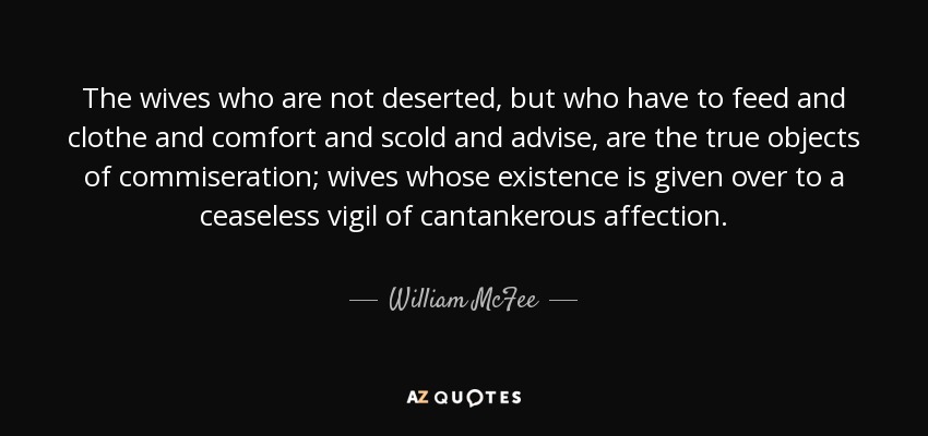 The wives who are not deserted, but who have to feed and clothe and comfort and scold and advise, are the true objects of commiseration; wives whose existence is given over to a ceaseless vigil of cantankerous affection. - William McFee