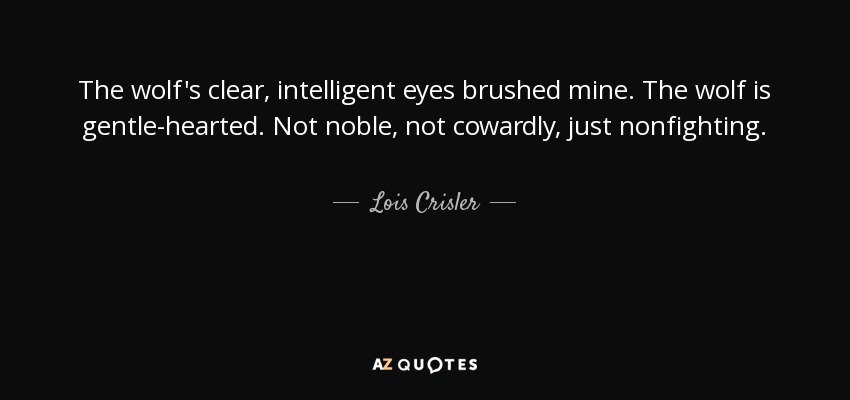 The wolf's clear, intelligent eyes brushed mine. The wolf is gentle-hearted. Not noble, not cowardly, just nonfighting. - Lois Crisler