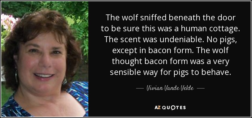 The wolf sniffed beneath the door to be sure this was a human cottage. The scent was undeniable. No pigs, except in bacon form. The wolf thought bacon form was a very sensible way for pigs to behave. - Vivian Vande Velde