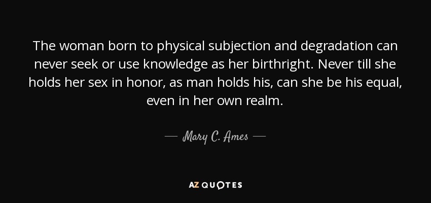 The woman born to physical subjection and degradation can never seek or use knowledge as her birthright. Never till she holds her sex in honor, as man holds his, can she be his equal, even in her own realm. - Mary C. Ames