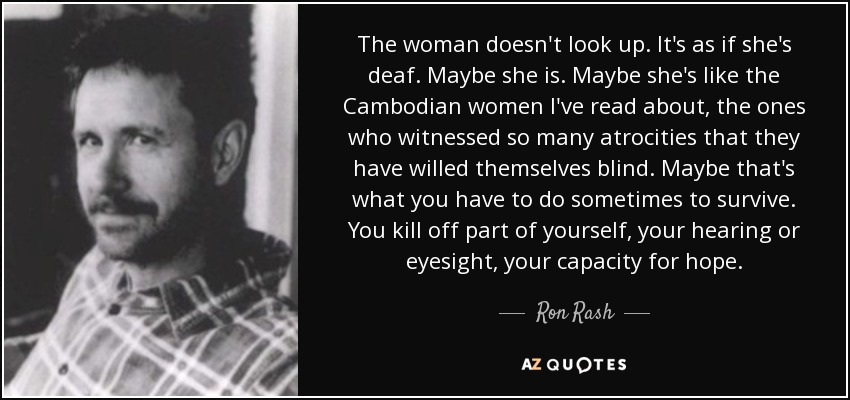 The woman doesn't look up. It's as if she's deaf. Maybe she is. Maybe she's like the Cambodian women I've read about, the ones who witnessed so many atrocities that they have willed themselves blind. Maybe that's what you have to do sometimes to survive. You kill off part of yourself, your hearing or eyesight, your capacity for hope. - Ron Rash