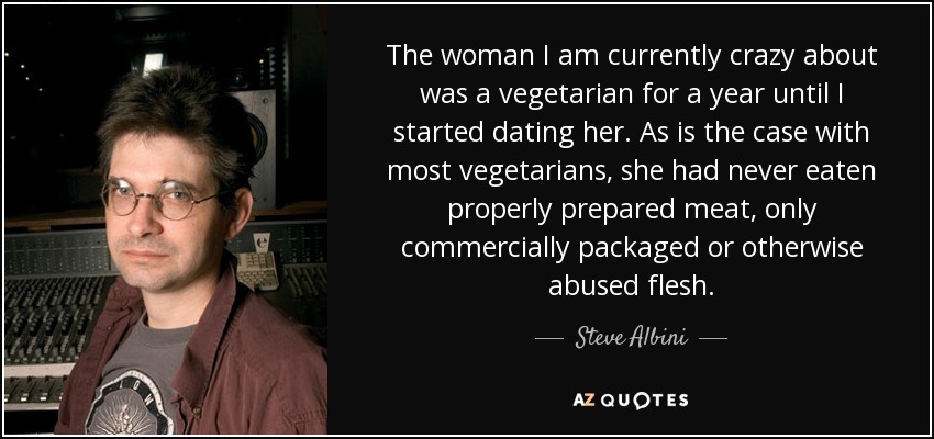 The woman I am currently crazy about was a vegetarian for a year until I started dating her. As is the case with most vegetarians, she had never eaten properly prepared meat, only commercially packaged or otherwise abused flesh. - Steve Albini