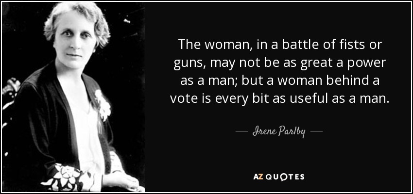 The woman, in a battle of fists or guns, may not be as great a power as a man; but a woman behind a vote is every bit as useful as a man. - Irene Parlby