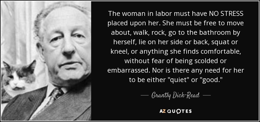 The woman in labor must have NO STRESS placed upon her. She must be free to move about, walk, rock, go to the bathroom by herself, lie on her side or back, squat or kneel, or anything she finds comfortable, without fear of being scolded or embarrassed. Nor is there any need for her to be either 