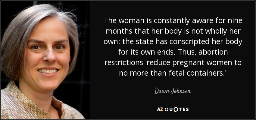 The woman is constantly aware for nine months that her body is not wholly her own: the state has conscripted her body for its own ends. Thus, abortion restrictions 'reduce pregnant women to no more than fetal containers.' - Dawn Johnsen
