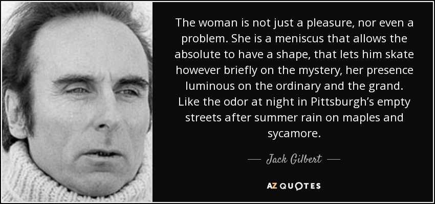 The woman is not just a pleasure, nor even a problem. She is a meniscus that allows the absolute to have a shape, that lets him skate however briefly on the mystery, her presence luminous on the ordinary and the grand. Like the odor at night in Pittsburgh’s empty streets after summer rain on maples and sycamore. - Jack Gilbert