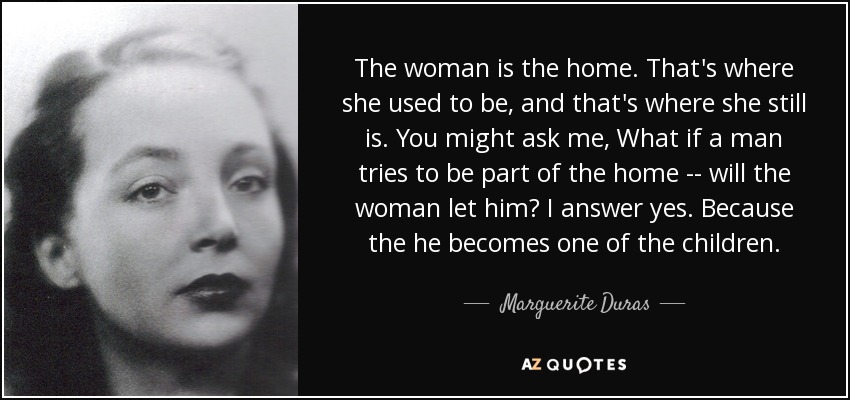 The woman is the home. That's where she used to be, and that's where she still is. You might ask me, What if a man tries to be part of the home -- will the woman let him? I answer yes. Because the he becomes one of the children. - Marguerite Duras