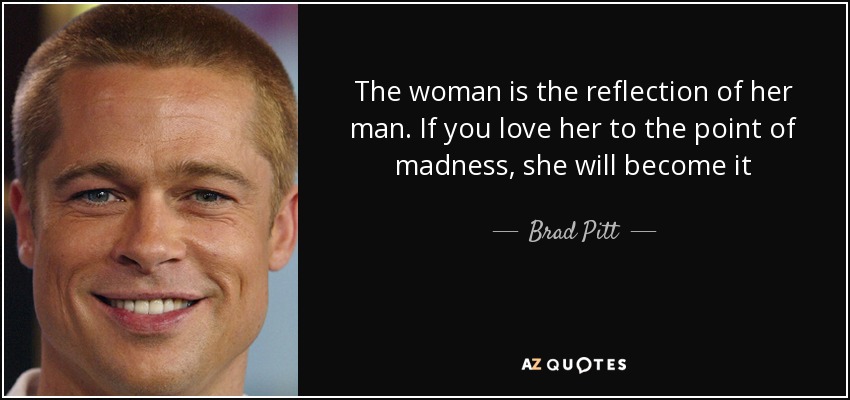 The woman is the reflection of her man. If you love her to the point of madness, she will become it - Brad Pitt