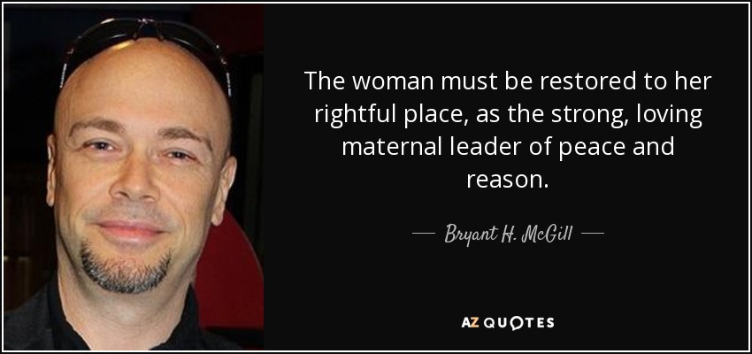 The woman must be restored to her rightful place, as the strong, loving maternal leader of peace and reason. - Bryant H. McGill