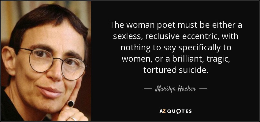 The woman poet must be either a sexless, reclusive eccentric, with nothing to say specifically to women, or a brilliant, tragic, tortured suicide. - Marilyn Hacker