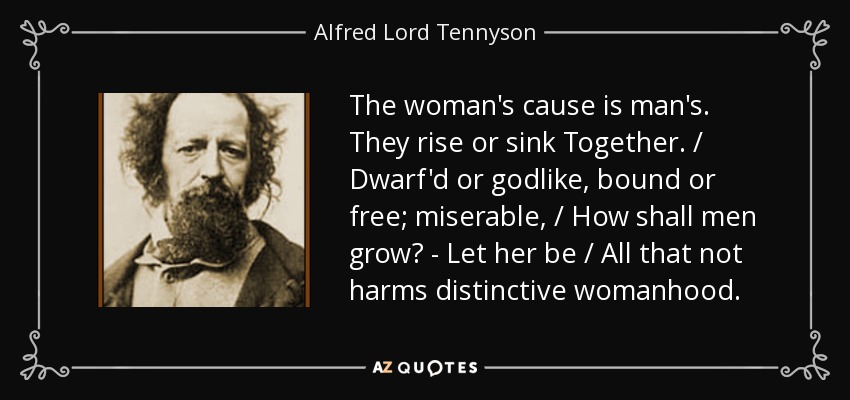 The woman's cause is man's. They rise or sink Together. / Dwarf'd or godlike, bound or free; miserable, / How shall men grow? - Let her be / All that not harms distinctive womanhood. - Alfred Lord Tennyson
