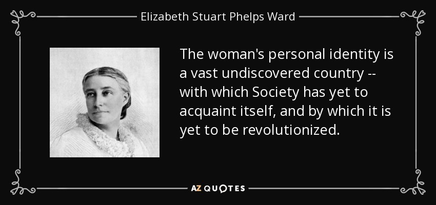 The woman's personal identity is a vast undiscovered country -- with which Society has yet to acquaint itself, and by which it is yet to be revolutionized. - Elizabeth Stuart Phelps Ward