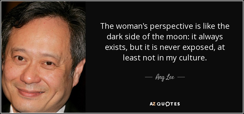 The woman's perspective is like the dark side of the moon: it always exists, but it is never exposed, at least not in my culture. - Ang Lee