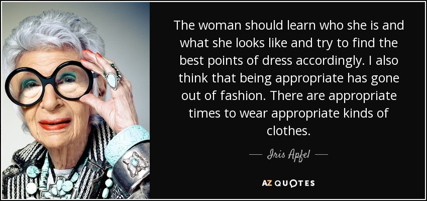 The woman should learn who she is and what she looks like and try to find the best points of dress accordingly. I also think that being appropriate has gone out of fashion. There are appropriate times to wear appropriate kinds of clothes. - Iris Apfel