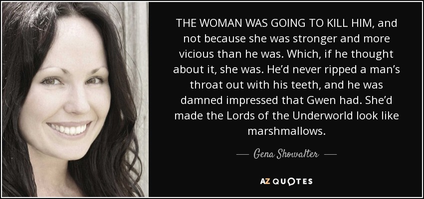 THE WOMAN WAS GOING TO KILL HIM, and not because she was stronger and more vicious than he was. Which, if he thought about it, she was. He’d never ripped a man’s throat out with his teeth, and he was damned impressed that Gwen had. She’d made the Lords of the Underworld look like marshmallows. - Gena Showalter