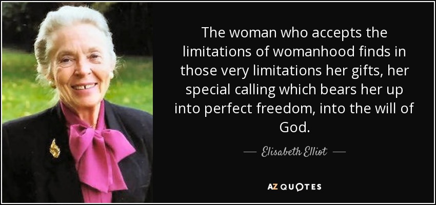 The woman who accepts the limitations of womanhood finds in those very limitations her gifts, her special calling which bears her up into perfect freedom, into the will of God. - Elisabeth Elliot