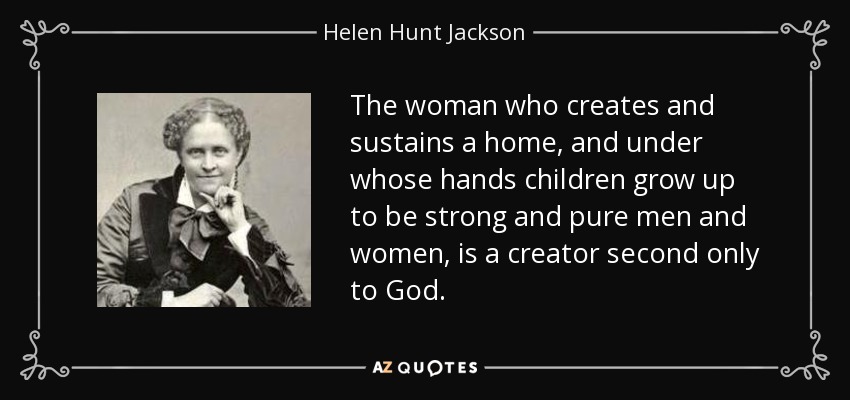 The woman who creates and sustains a home, and under whose hands children grow up to be strong and pure men and women, is a creator second only to God. - Helen Hunt Jackson