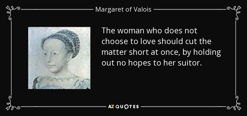 The woman who does not choose to love should cut the matter short at once, by holding out no hopes to her suitor. - Margaret of Valois