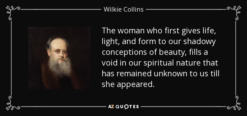 The woman who first gives life, light, and form to our shadowy conceptions of beauty, fills a void in our spiritual nature that has remained unknown to us till she appeared. - Wilkie Collins