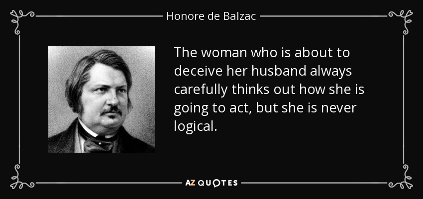 The woman who is about to deceive her husband always carefully thinks out how she is going to act, but she is never logical. - Honore de Balzac