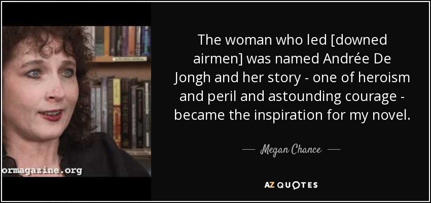 The woman who led [downed airmen] was named Andrée De Jongh and her story - one of heroism and peril and astounding courage - became the inspiration for my novel. - Megan Chance