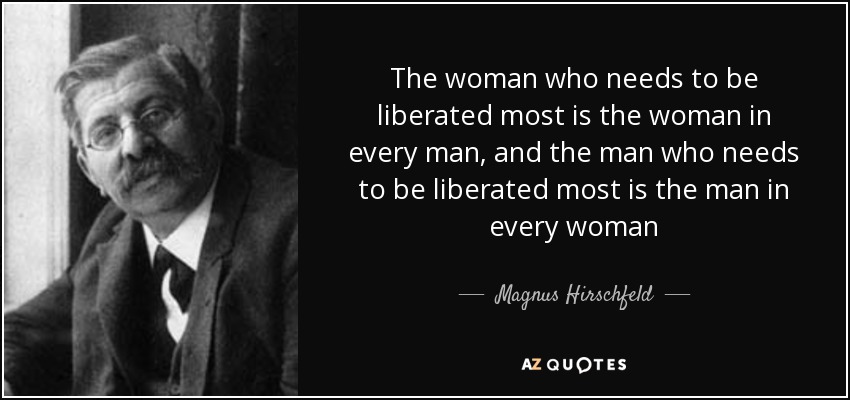 The woman who needs to be liberated most is the woman in every man, and the man who needs to be liberated most is the man in every woman - Magnus Hirschfeld