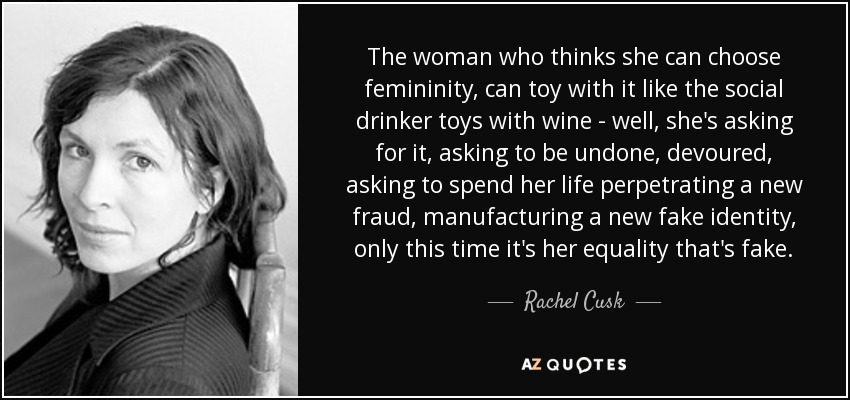 The woman who thinks she can choose femininity, can toy with it like the social drinker toys with wine - well, she's asking for it, asking to be undone, devoured, asking to spend her life perpetrating a new fraud, manufacturing a new fake identity, only this time it's her equality that's fake. - Rachel Cusk