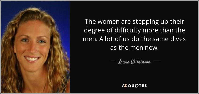 The women are stepping up their degree of difficulty more than the men. A lot of us do the same dives as the men now. - Laura Wilkinson