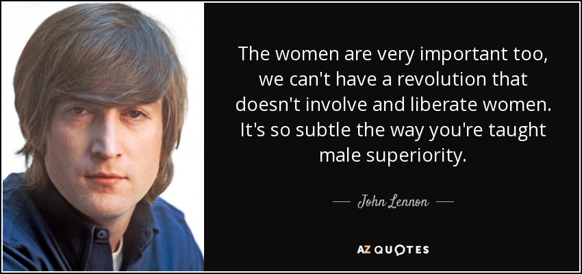 The women are very important too, we can't have a revolution that doesn't involve and liberate women. It's so subtle the way you're taught male superiority. - John Lennon