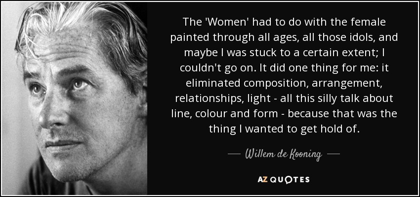 The 'Women' had to do with the female painted through all ages, all those idols, and maybe I was stuck to a certain extent; I couldn't go on. It did one thing for me: it eliminated composition, arrangement, relationships, light - all this silly talk about line, colour and form - because that was the thing I wanted to get hold of. - Willem de Kooning