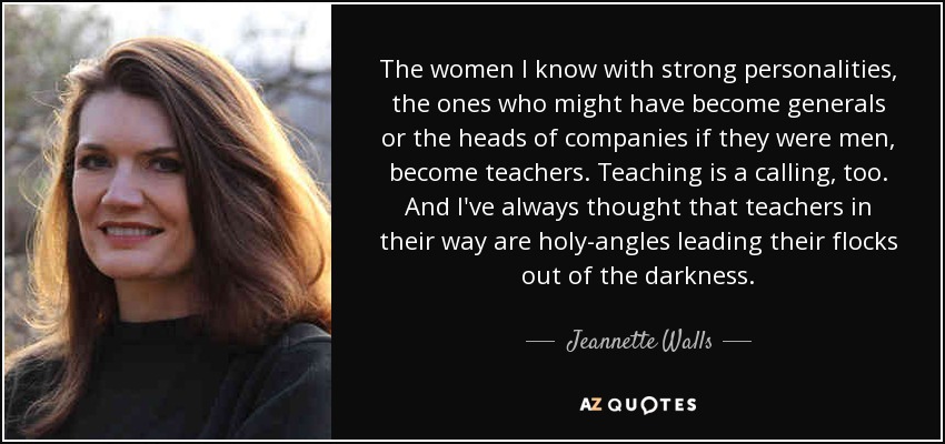 The women I know with strong personalities, the ones who might have become generals or the heads of companies if they were men, become teachers. Teaching is a calling, too. And I've always thought that teachers in their way are holy-angles leading their flocks out of the darkness. - Jeannette Walls